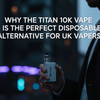Why the Titan 10K Vape is the Perfect Disposable Alternative for UK Vapers